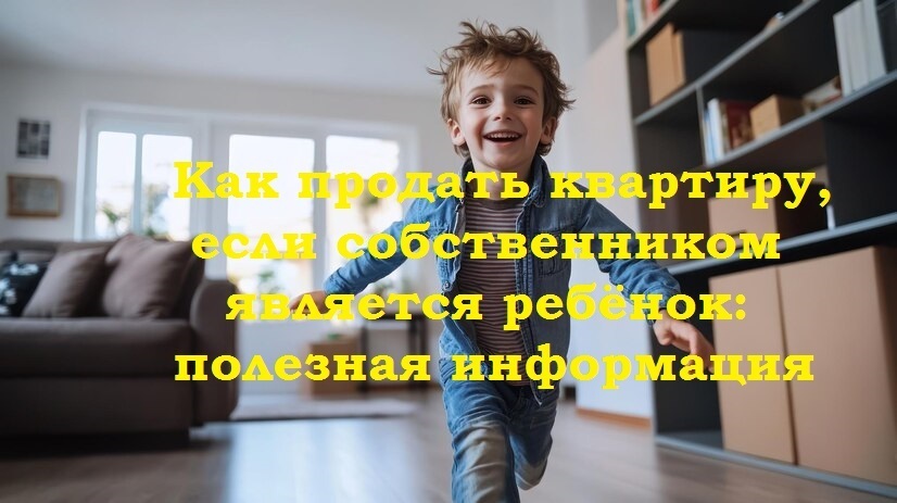 Как продать квартиру, если собственником является ребёнок: полезная информация